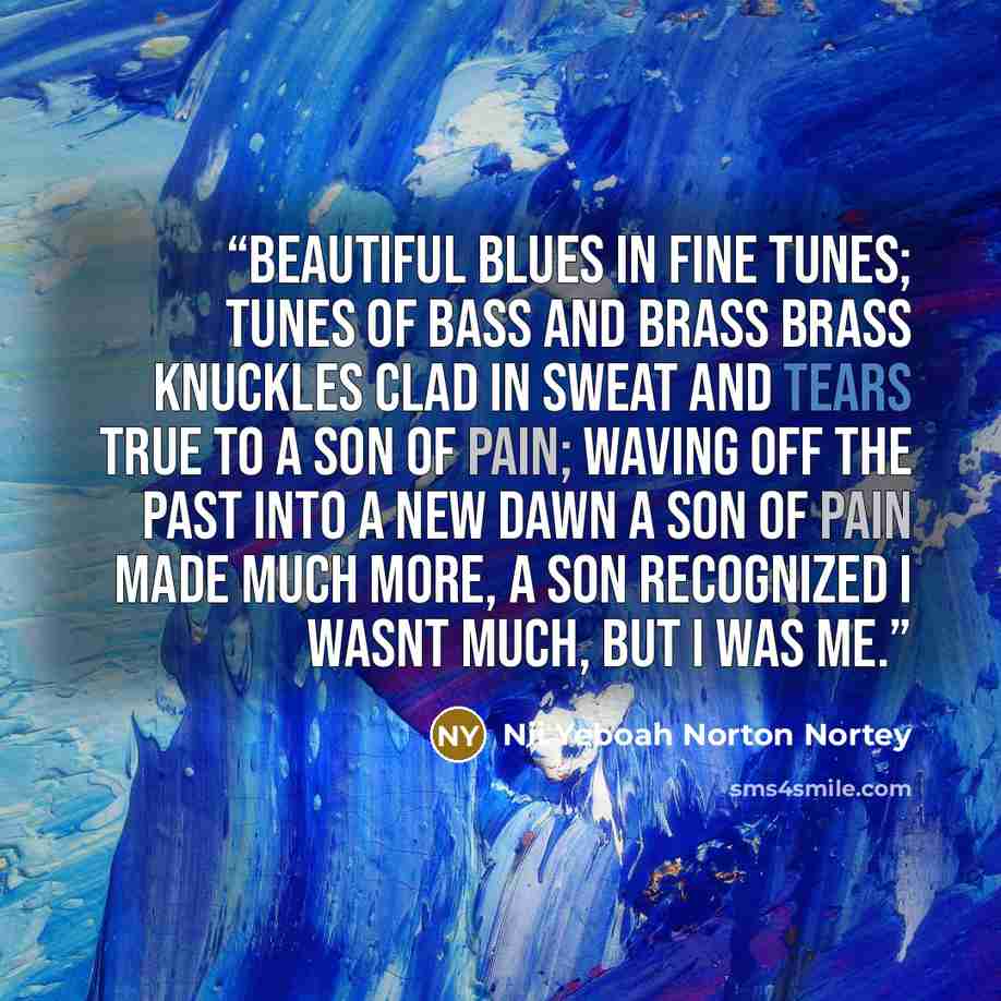 “beautiful blues in fine tunes; tunes of bass and brass brass knuckles clad in sweat and tears true to a son of pain; waving off the past into a new dawn a son of pain made much more, a son recognized i wasnt much, but i was me.” quote by Nii Yeboah Norton Nortey