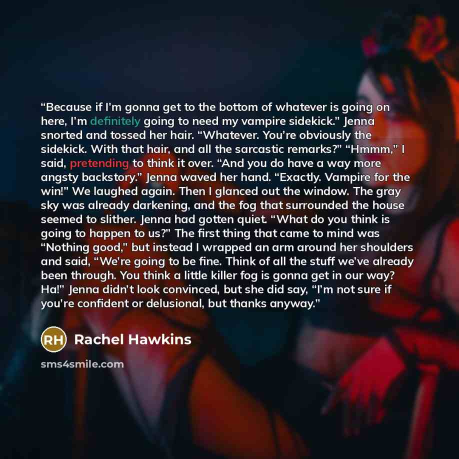 “Because if I’m gonna get to the bottom of whatever is going on here, I’m definitely going to need my vampire sidekick.” Jenna snorted and tossed her hair. “Whatever. You’re obviously the sidekick. With that hair, and all the sarcastic remarks?” “Hmmm,” I said, pretending to think it over. “And you…” quote by Rachel Hawkins