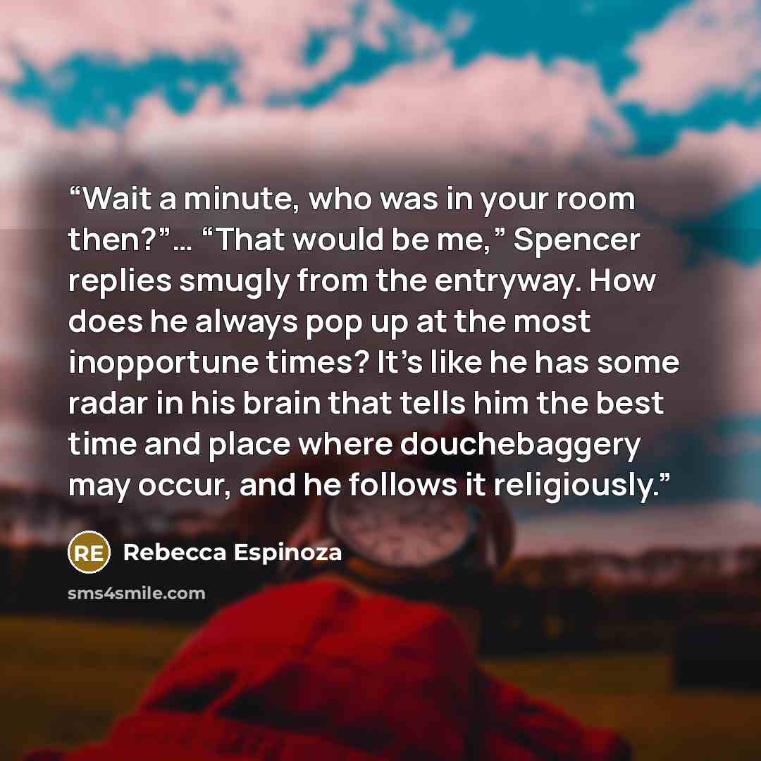 “Wait a minute, who was in your room then?”… “That would be me,” Spencer replies smugly from the entryway. How does he always pop up at the most inopportune times? It’s like he has some radar in his brain that tells him the best time and place where douchebaggery may occur, and he follows it…” quote by Rebecca Espinoza