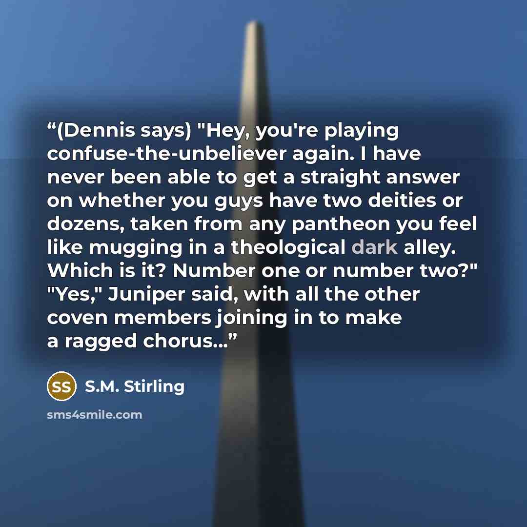 “(Dennis says) "Hey, you're playing confuse-the-unbeliever again. I have never been able to get a straight answer on whether you guys have two deities or dozens, taken from any pantheon you feel like mugging in a theological dark alley. Which is it? Number one or number two?" "Yes," Juniper said…” quote by S.M. Stirling