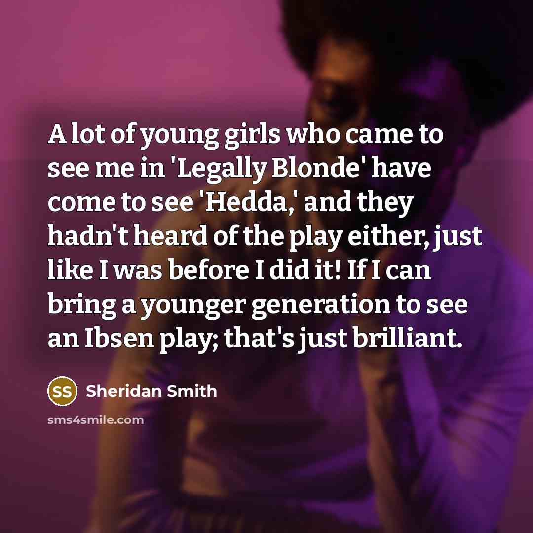 “A lot of young girls who came to see me in 'Legally Blonde' have come to see 'Hedda,' and they hadn't heard of the play either, just like I was before I did it! If I can bring a younger generation to see an Ibsen play; that's just brilliant.” quote by Sheridan Smith