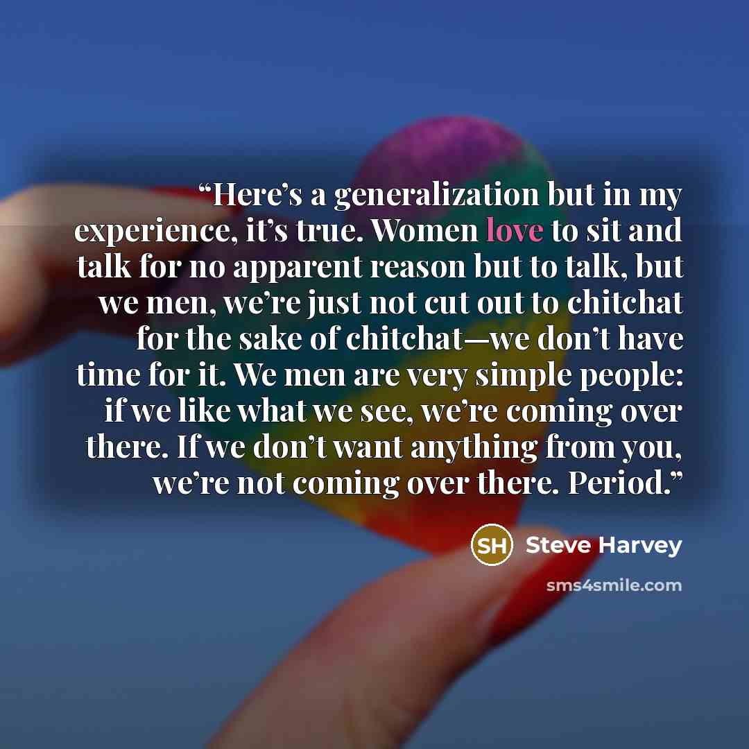 “Here’s a generalization but in my experience, it’s true. Women love to sit and talk for no apparent reason but to talk, but we men, we’re just not cut out to chitchat for the sake of chitchat—we don’t have time for it. We men are very simple people: if we like what we see, we’re coming over there…” quote by Steve Harvey