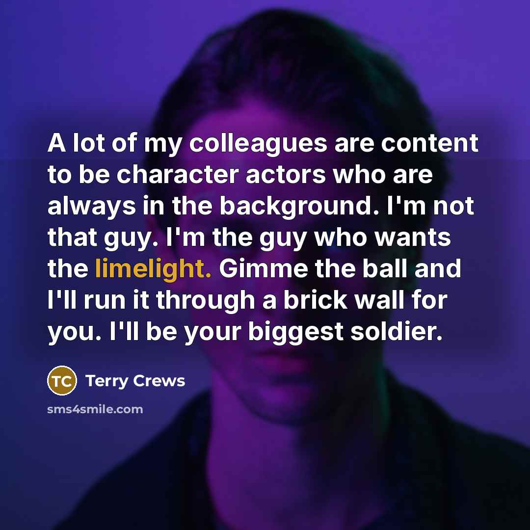 “A lot of my colleagues are content to be character actors who are always in the background. I'm not that guy. I'm the guy who wants the limelight. Gimme the ball and I'll run it through a brick wall for you. I'll be your biggest soldier.” quote by Terry Crews