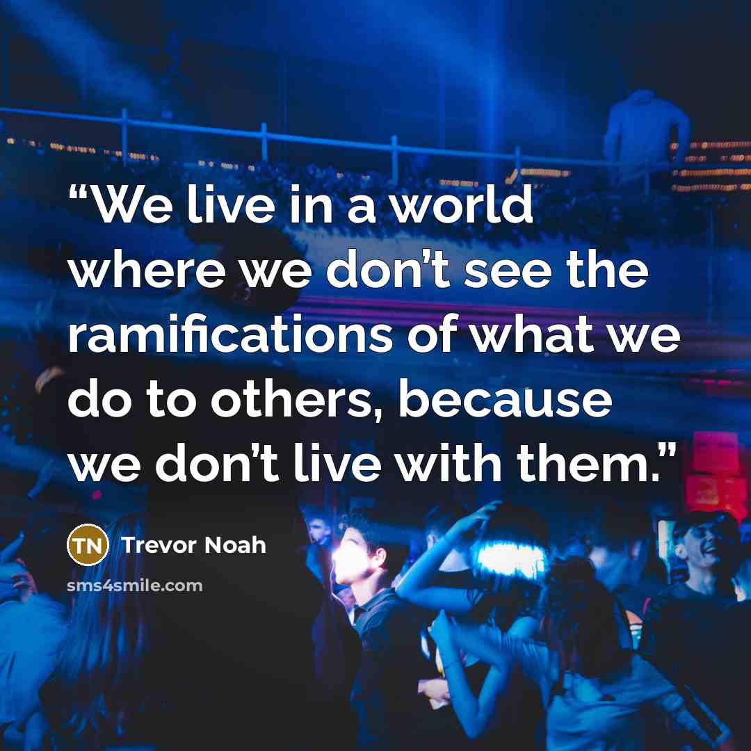 “We live in a world where we don’t see the ramifications of what we do to others, because we don’t live with them.” quote by Trevor Noah