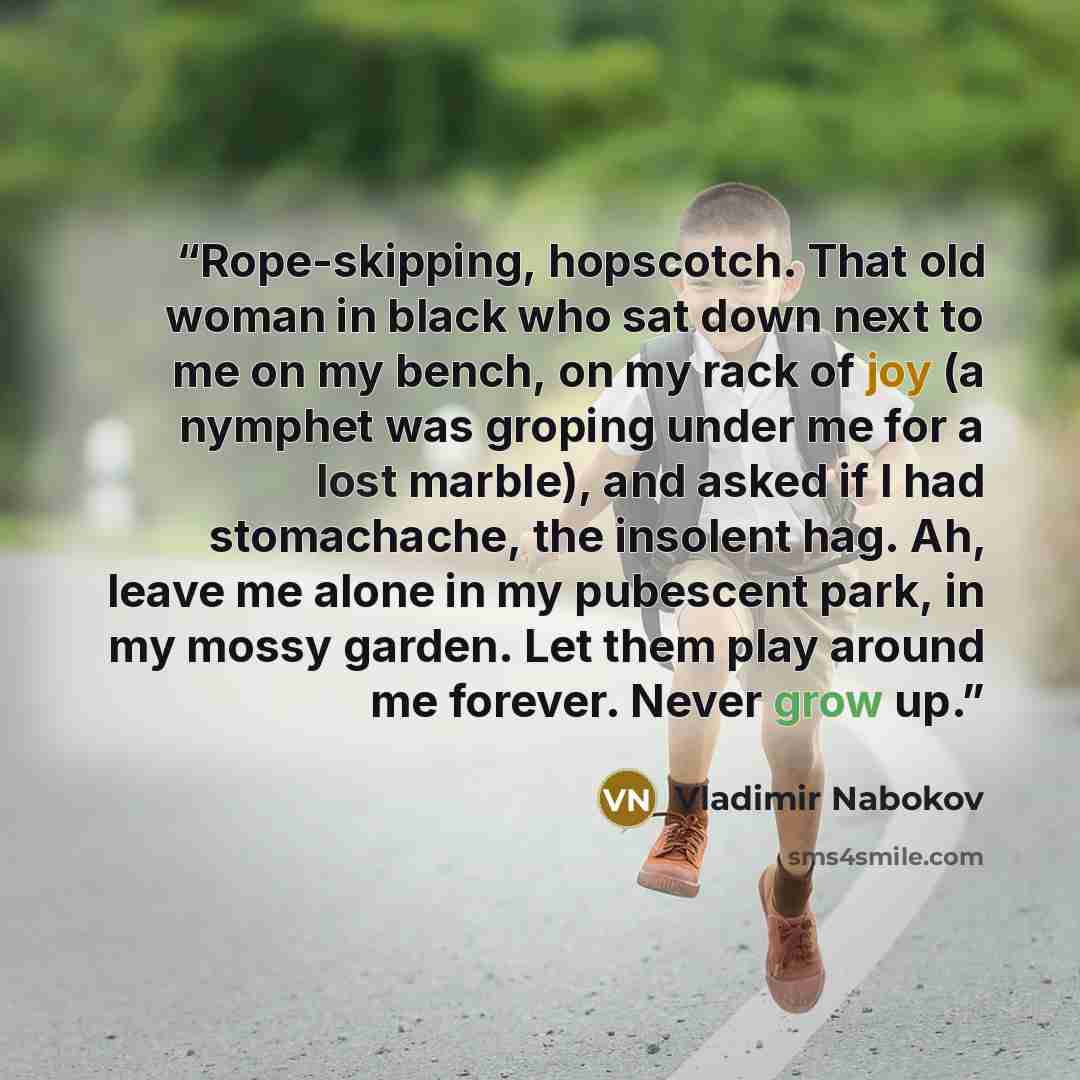 “Rope-skipping, hopscotch. That old woman in black who sat down next to me on my bench, on my rack of joy (a nymphet was groping under me for a lost marble), and asked if I had stomachache, the insolent hag. Ah, leave me alone in my pubescent park, in my mossy garden. Let them play around me…” quote by Vladimir Nabokov