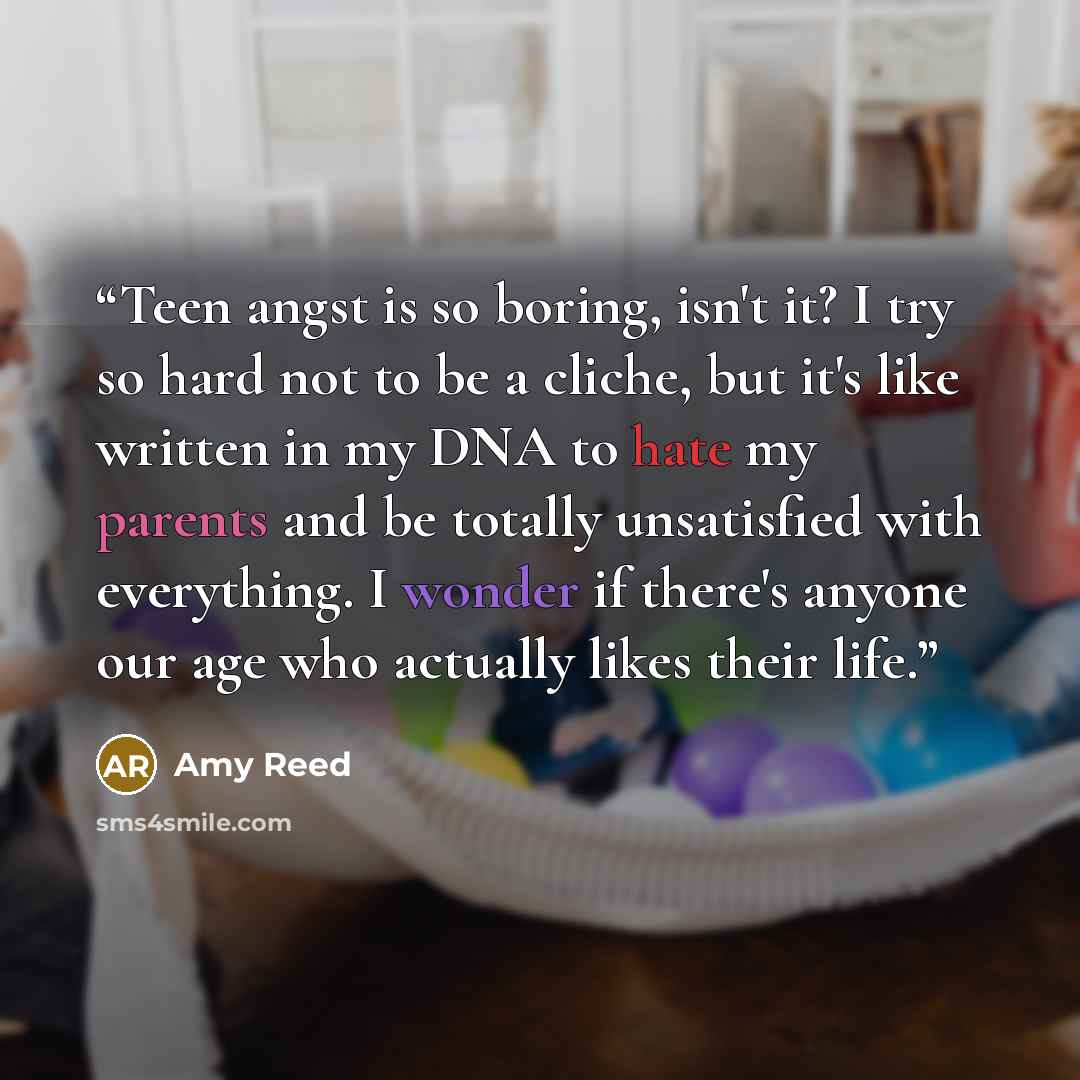 “Teen angst is so boring, isn't it? I try so hard not to be a cliche, but it's like written in my DNA to hate my parents and be totally unsatisfied with everything. I wonder if there's anyone our age who actually likes their life.” quote by Amy Reed