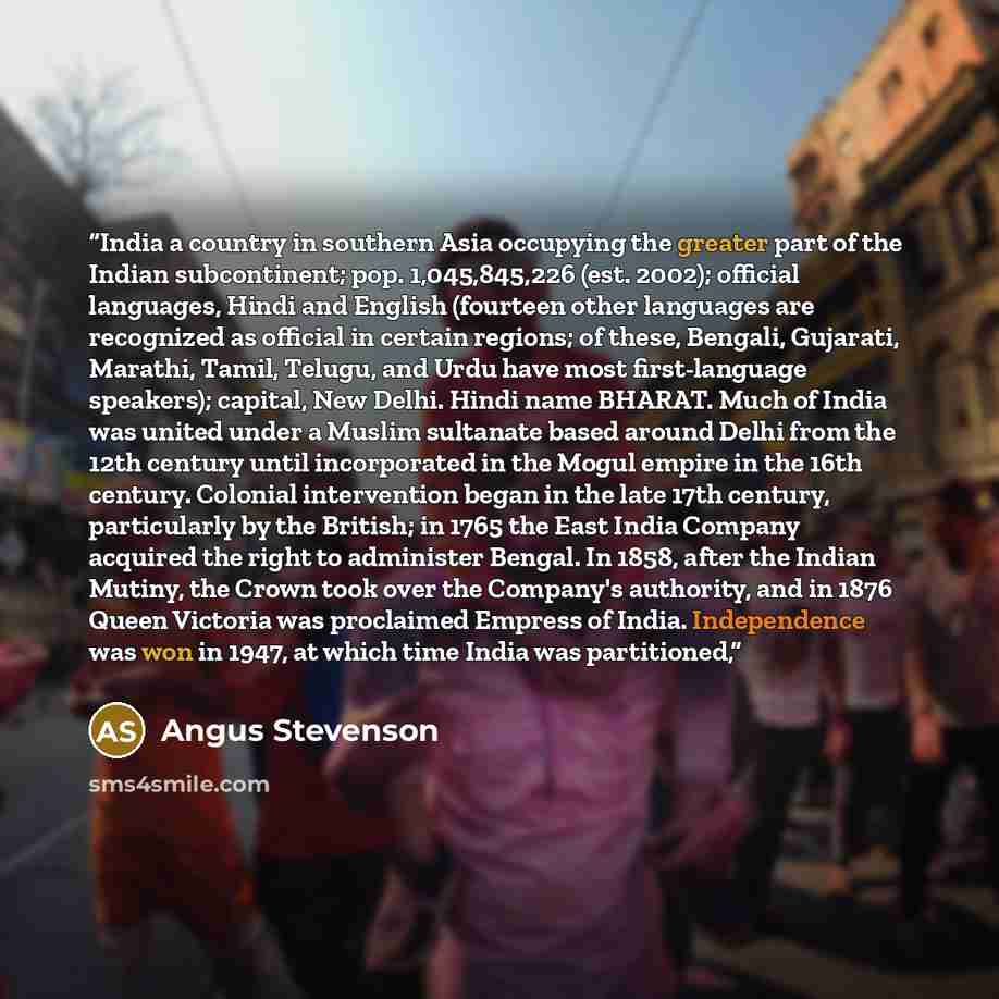 “India a country in southern Asia occupying the greater part of the Indian subcontinent; pop. 1,045,845,226 (est. 2002); official languages, Hindi and English (fourteen other languages are recognized as official in certain regions; of these, Bengali, Gujarati, Marathi, Tamil, Telugu, and Urdu have…” quote by Angus Stevenson