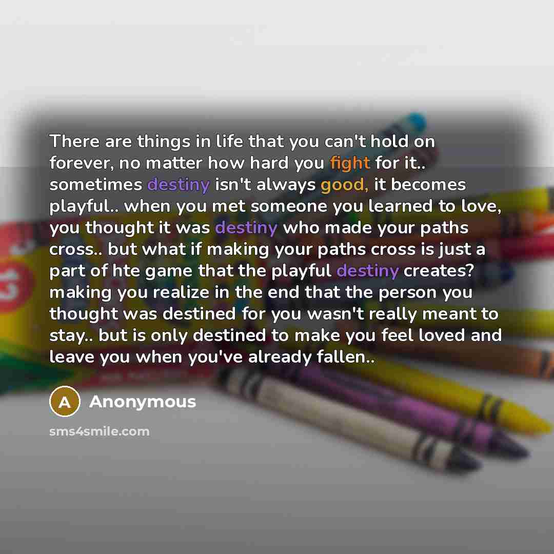 “There are things in life that you can't hold on forever, no matter how hard you fight for it.. sometimes destiny isn't always good, it becomes playful.. when you met someone you learned to love, you thought it was destiny who made your paths cross.. but what if making your paths cross is just a…” quote by Anonymous