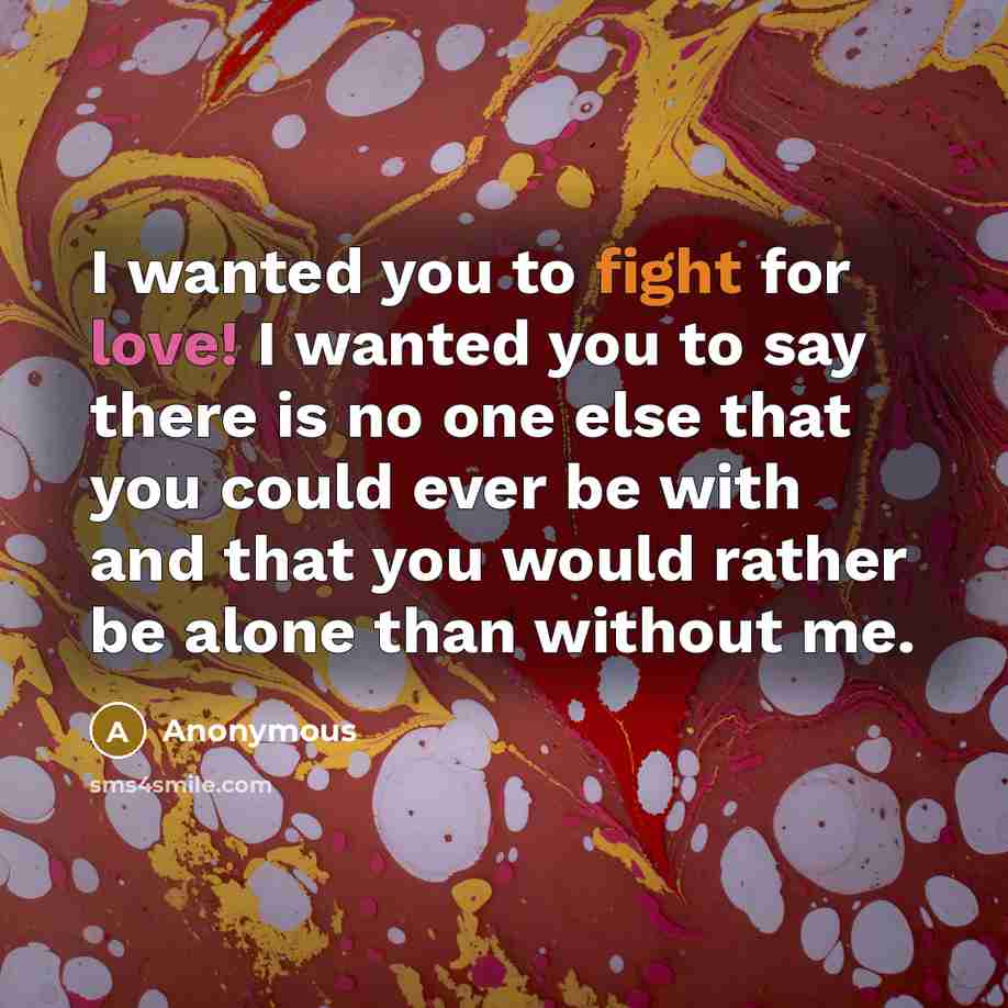 “I wanted you to fight for love! I wanted you to say there is no one else that you could ever be with and that you would rather be alone than without me.” quote by Anonymous