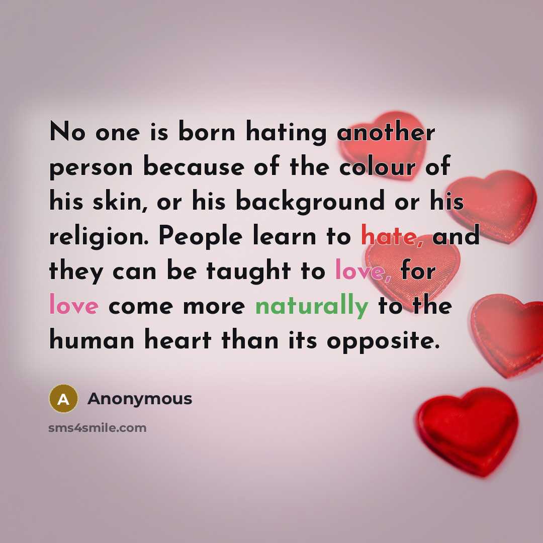 “No one is born hating another person because of the colour of his skin, or his background or his religion. People learn to hate, and they can be taught to love, for love come more naturally to the human heart than its opposite.” quote by Anonymous