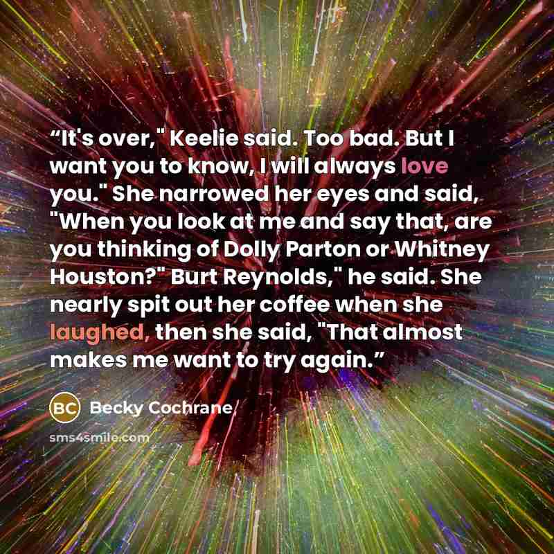 “It's over," Keelie said. Too bad. But I want you to know, I will always love you." She narrowed her eyes and said, "When you look at me and say that, are you thinking of Dolly Parton or Whitney Houston?" Burt Reynolds," he said. She nearly spit out her coffee when she laughed, then she said, "That…” quote by Becky Cochrane
