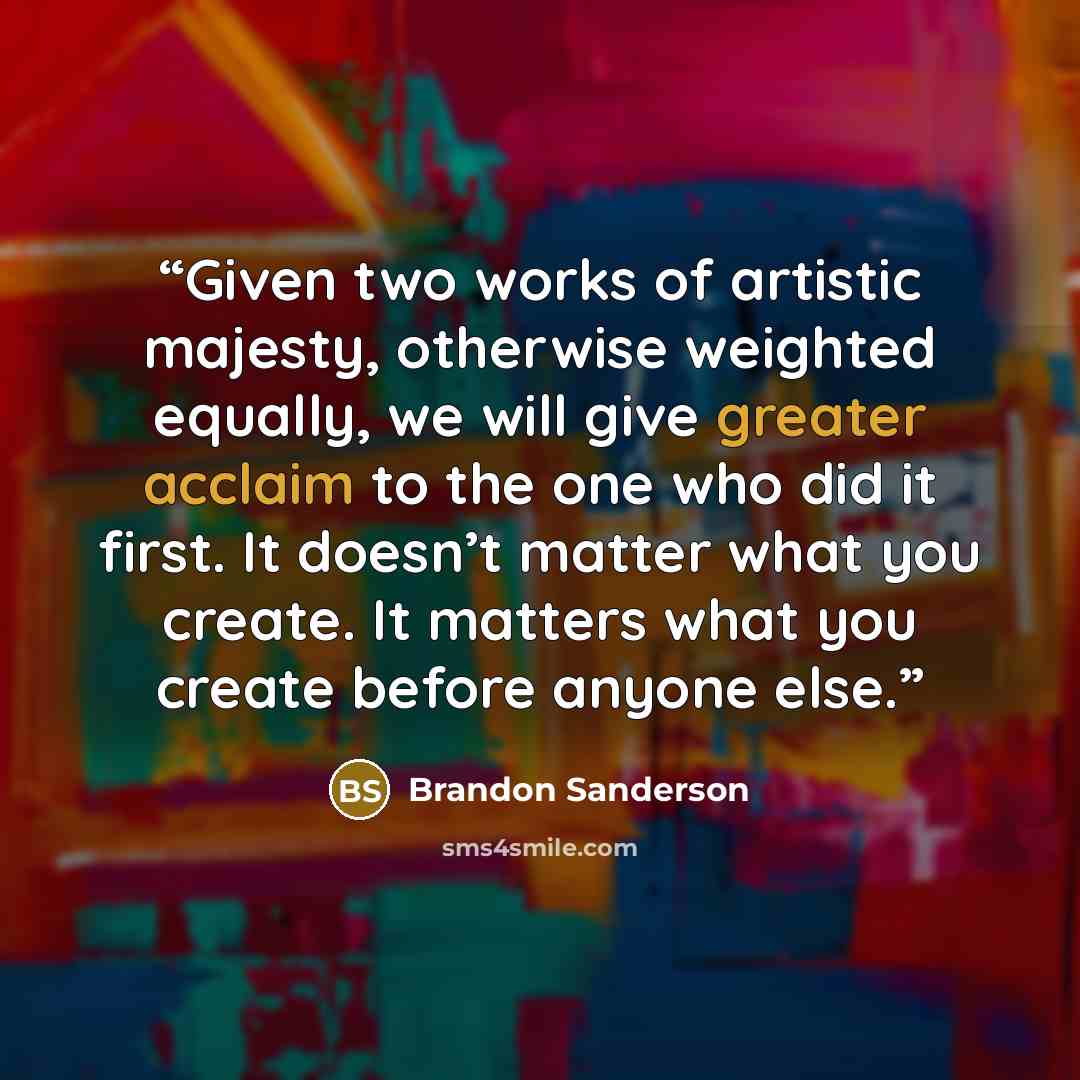 “Given two works of artistic majesty, otherwise weighted equally, we will give greater acclaim to the one who did it first. It doesn’t matter what you create. It matters what you create before anyone else.” quote by Brandon Sanderson