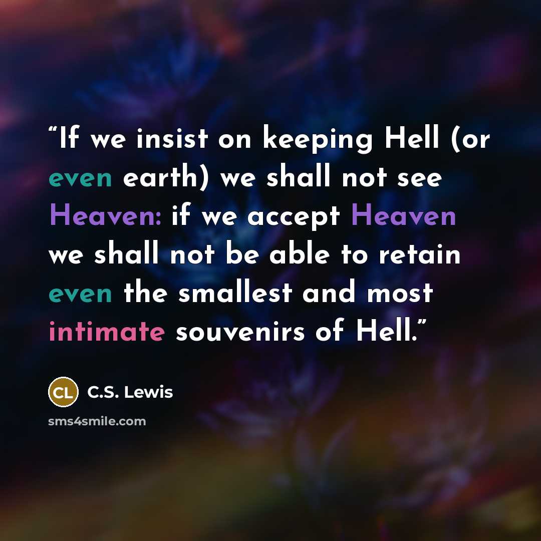 “If we insist on keeping Hell (or even earth) we shall not see Heaven: if we accept Heaven we shall not be able to retain even the smallest and most intimate souvenirs of Hell.” quote by C.S. Lewis