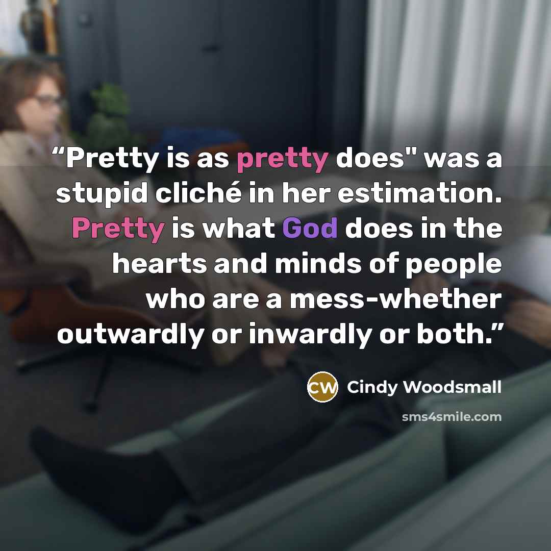 “Pretty is as pretty does" was a stupid cliché in her estimation. Pretty is what God does in the hearts and minds of people who are a mess-whether outwardly or inwardly or both.” quote by Cindy Woodsmall