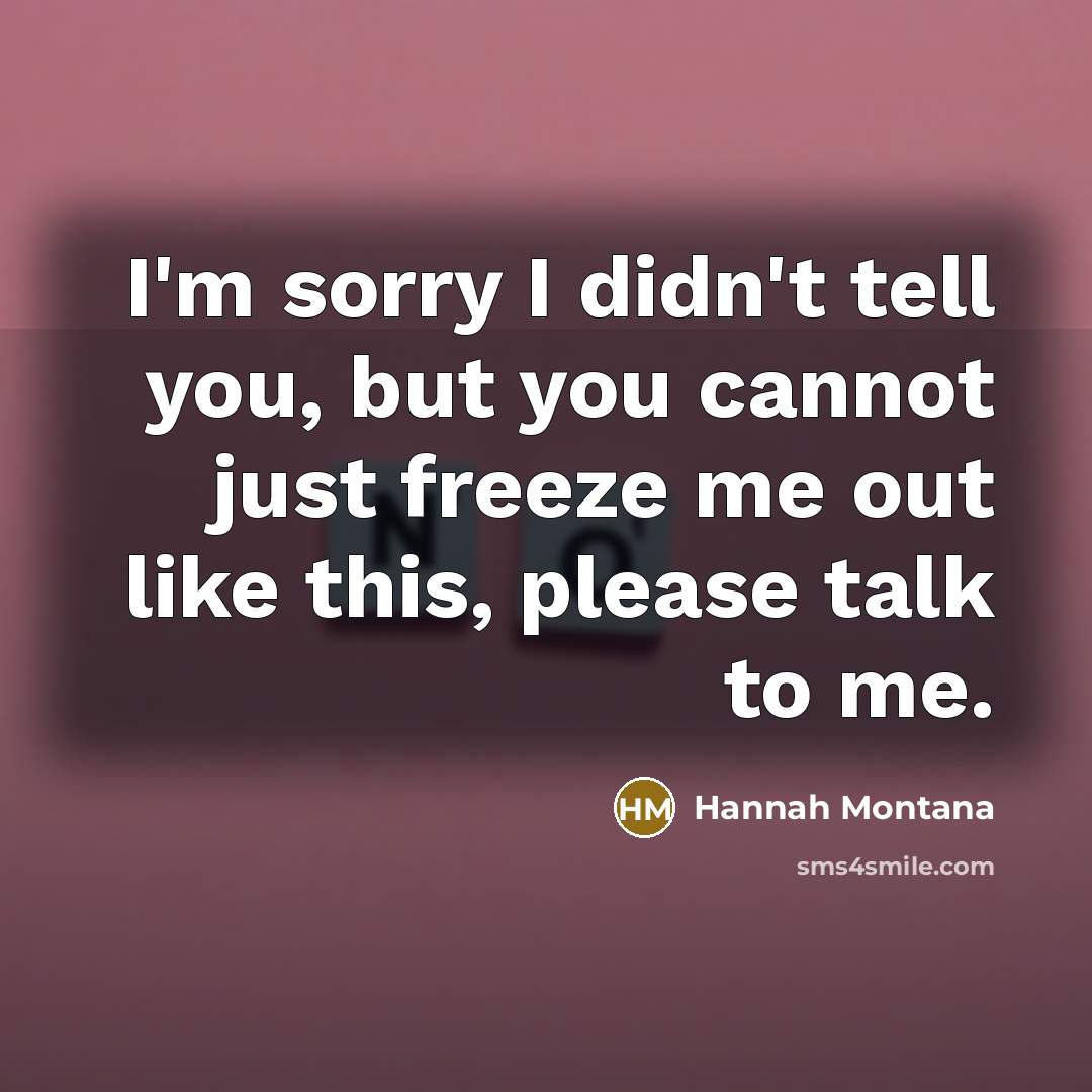 “I'm sorry I didn't tell you, but you cannot just freeze me out like this, please talk to me.” quote by Hannah Montana