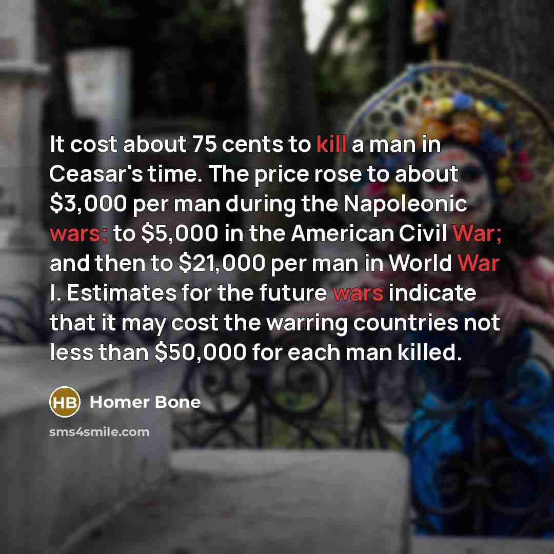 “It cost about 75 cents to kill a man in Ceasar's time. The price rose to about $3,000 per man during the Napoleonic wars; to $5,000 in the American Civil War; and then to $21,000 per man in World War I. Estimates for the future wars indicate that it may cost the warring countries not less than…” quote by Homer Bone