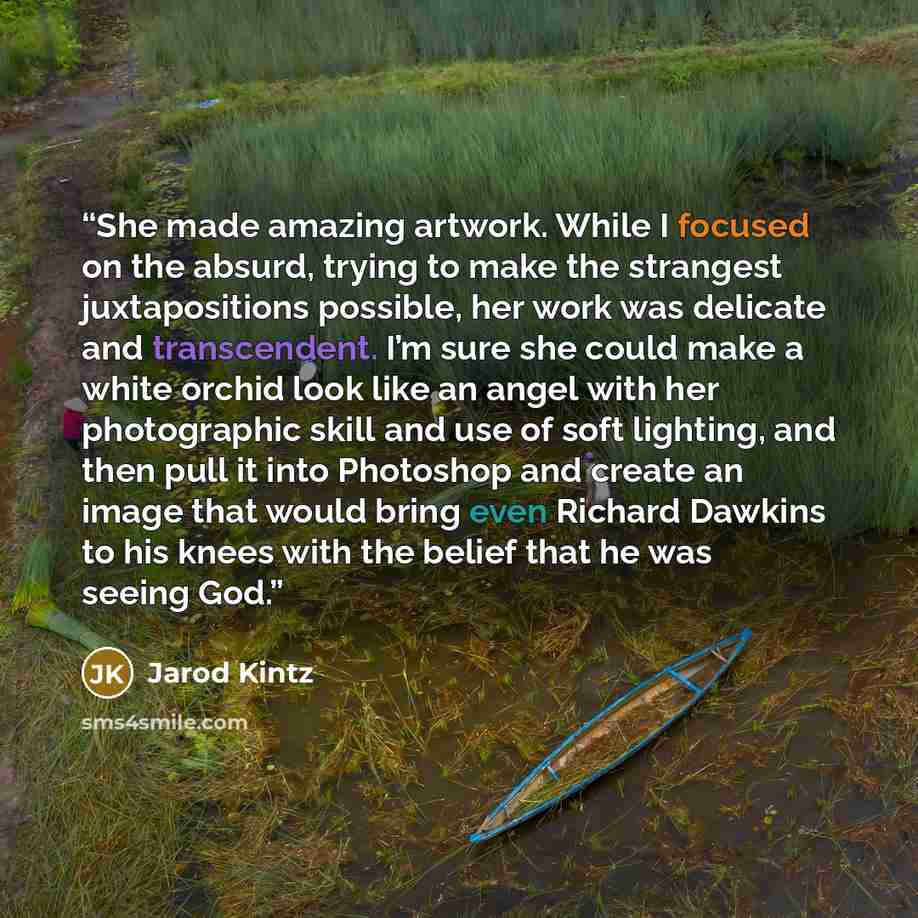“She made amazing artwork. While I focused on the absurd, trying to make the strangest juxtapositions possible, her work was delicate and transcendent. I’m sure she could make a white orchid look like an angel with her photographic skill and use of soft lighting, and then pull it into Photoshop and…” quote by Jarod Kintz