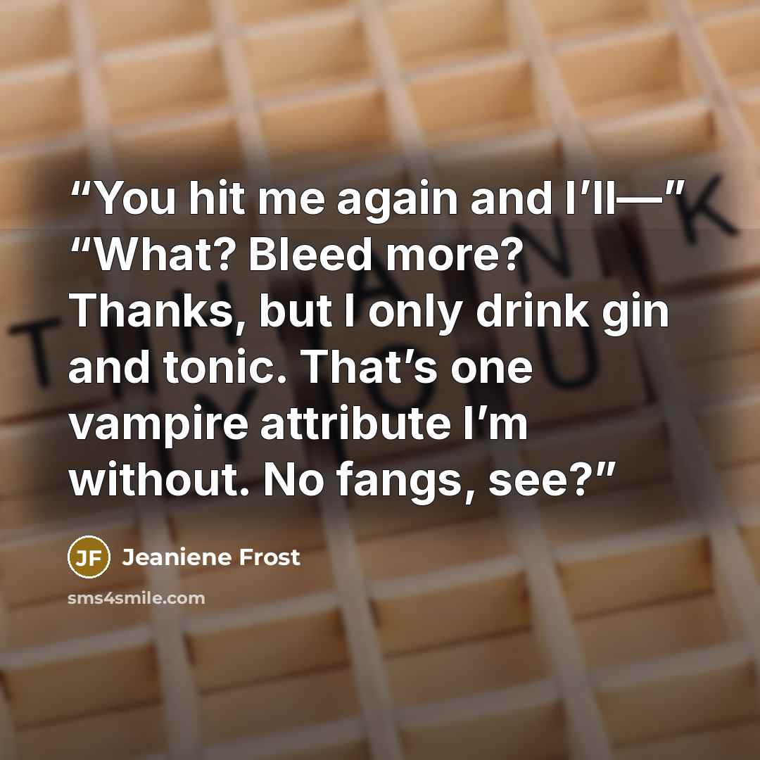 “You hit me again and I’ll—” “What? Bleed more? Thanks, but I only drink gin and tonic. That’s one vampire attribute I’m without. No fangs, see?” quote by Jeaniene Frost
