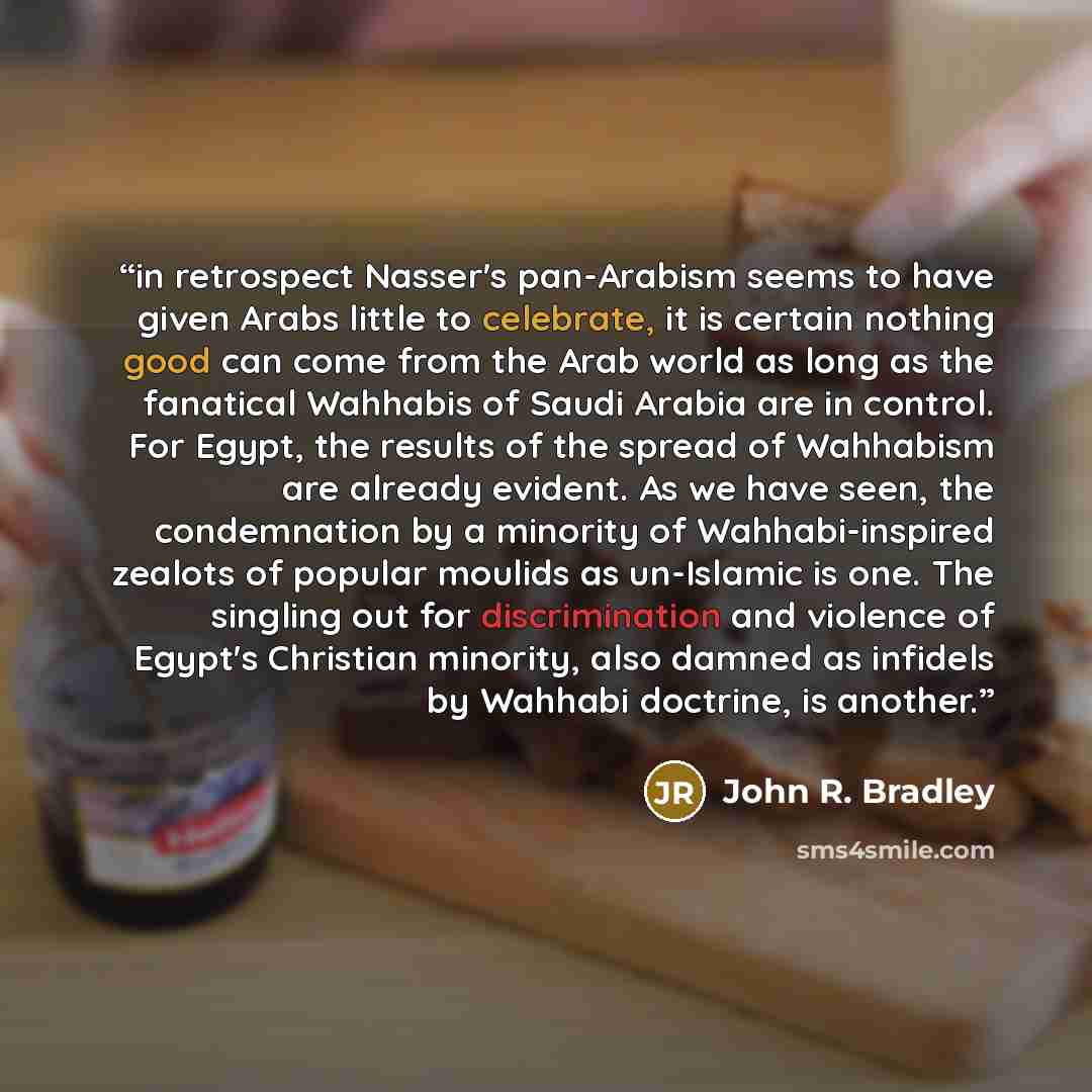 “in retrospect Nasser's pan-Arabism seems to have given Arabs little to celebrate, it is certain nothing good can come from the Arab world as long as the fanatical Wahhabis of Saudi Arabia are in control. For Egypt, the results of the spread of Wahhabism are already evident. As we have seen, the…” quote by John R. Bradley