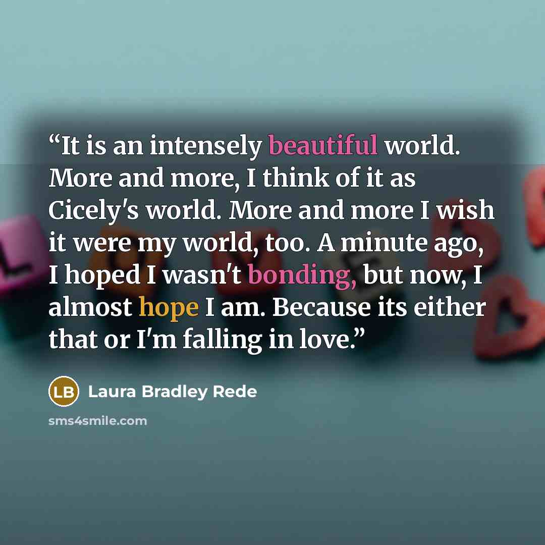 “It is an intensely beautiful world. More and more, I think of it as Cicely's world. More and more I wish it were my world, too. A minute ago, I hoped I wasn't bonding, but now, I almost hope I am. Because its either that or I'm falling in love.” quote by Laura Bradley Rede