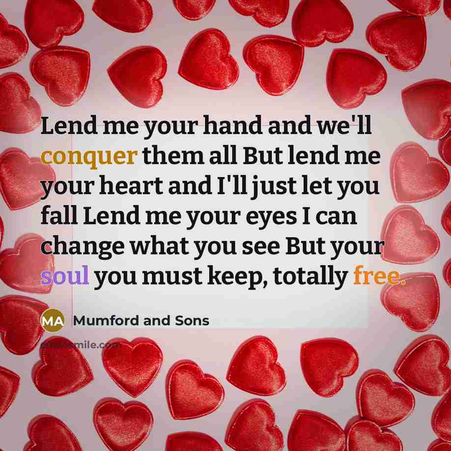 “Lend me your hand and we'll conquer them all But lend me your heart and I'll just let you fall Lend me your eyes I can change what you see But your soul you must keep, totally free.” quote by Mumford And Sons