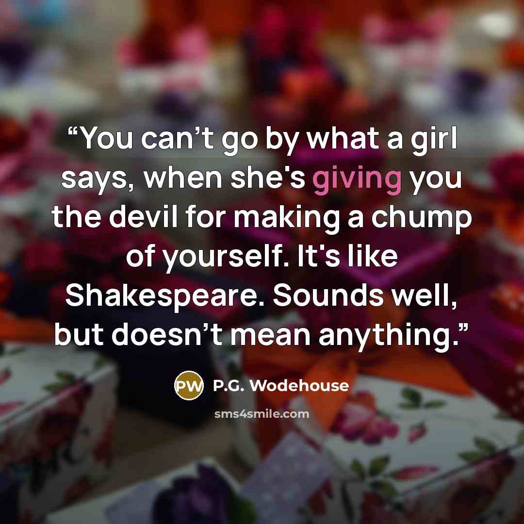 “You can't go by what a girl says, when she's giving you the devil for making a chump of yourself. It's like Shakespeare. Sounds well, but doesn't mean anything.” quote by P.G. Wodehouse