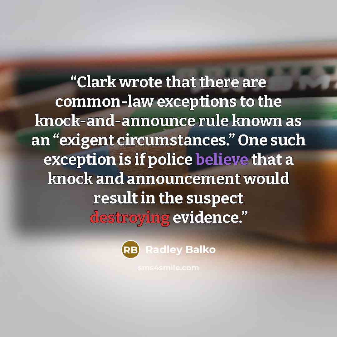 “Clark wrote that there are common-law exceptions to the knock-and-announce rule known as an “exigent circumstances.” One such exception is if police believe that a knock and announcement would result in the suspect destroying evidence.” quote by Radley Balko