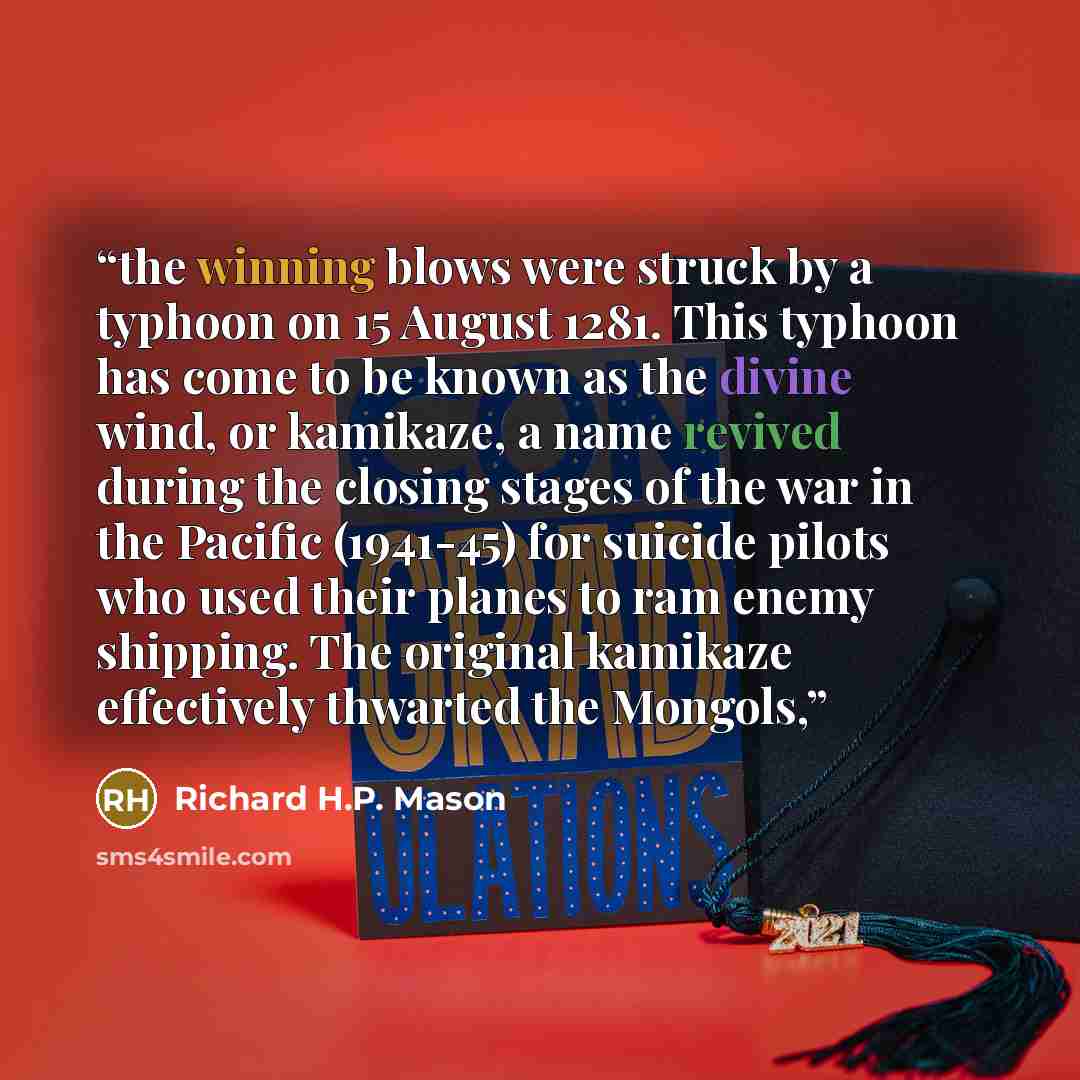 “the winning blows were struck by a typhoon on 15 August 1281. This typhoon has come to be known as the divine wind, or kamikaze, a name revived during the closing stages of the war in the Pacific (1941-45) for suicide pilots who used their planes to ram enemy shipping. The original kamikaze…” quote by Richard H.P. Mason