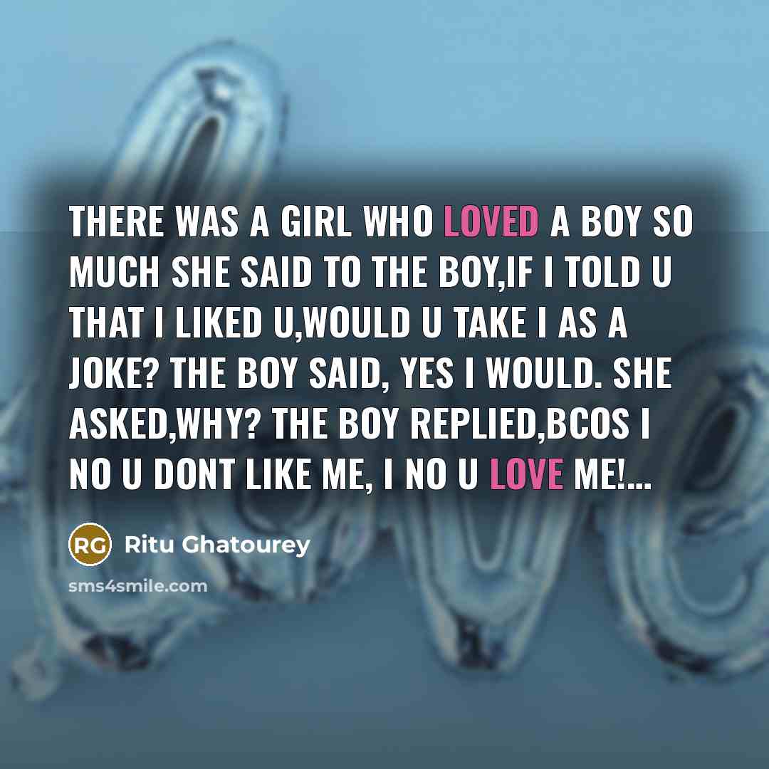 “There was a girl who loved a boy so much she said to the boy,if I told u that I liked u,would u take I as a joke? the boy said, yes I would. she asked,why? the boy replied,bcos I no u dont like me, I no u love me!…” quote by Ritu Ghatourey