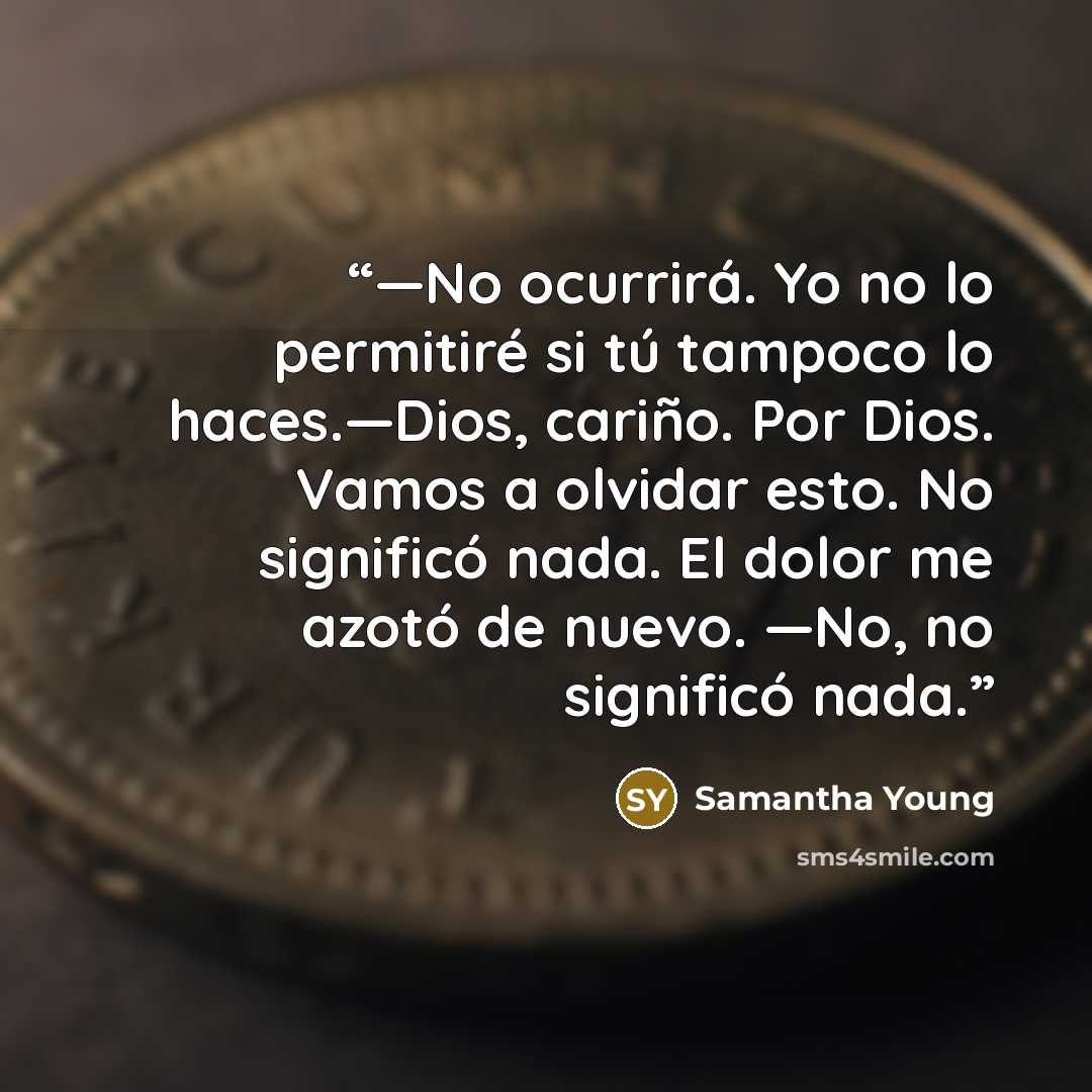 “—No ocurrirá. Yo no lo permitiré si tú tampoco lo haces.—Dios, cariño. Por Dios. Vamos a olvidar esto. No significó nada. El dolor me azotó de nuevo. —No, no significó nada.” quote by Samantha Young