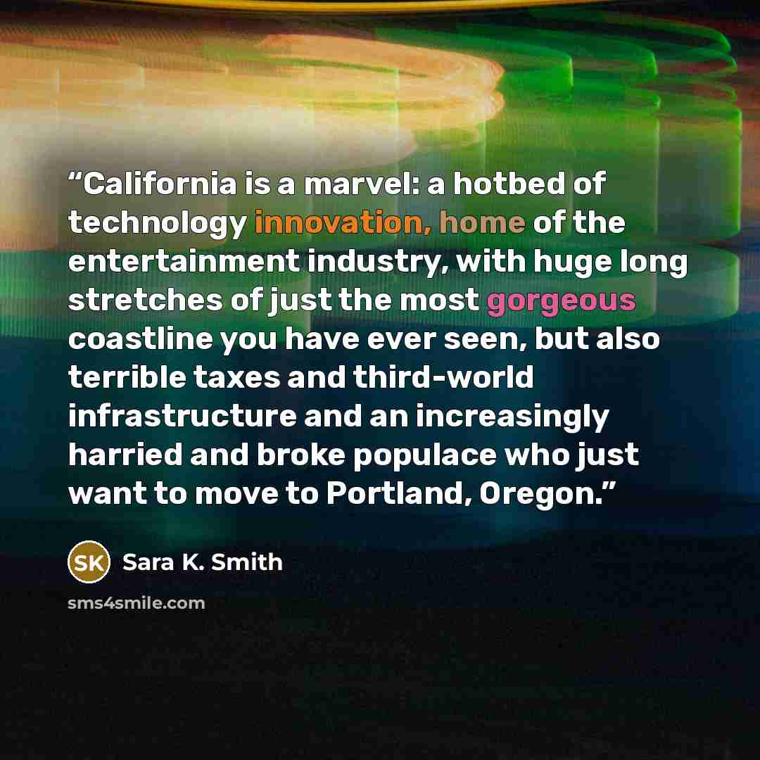 “California is a marvel: a hotbed of technology innovation, home of the entertainment industry, with huge long stretches of just the most gorgeous coastline you have ever seen, but also terrible taxes and third-world infrastructure and an increasingly harried and broke populace who just want to…” quote by Sara K. Smith