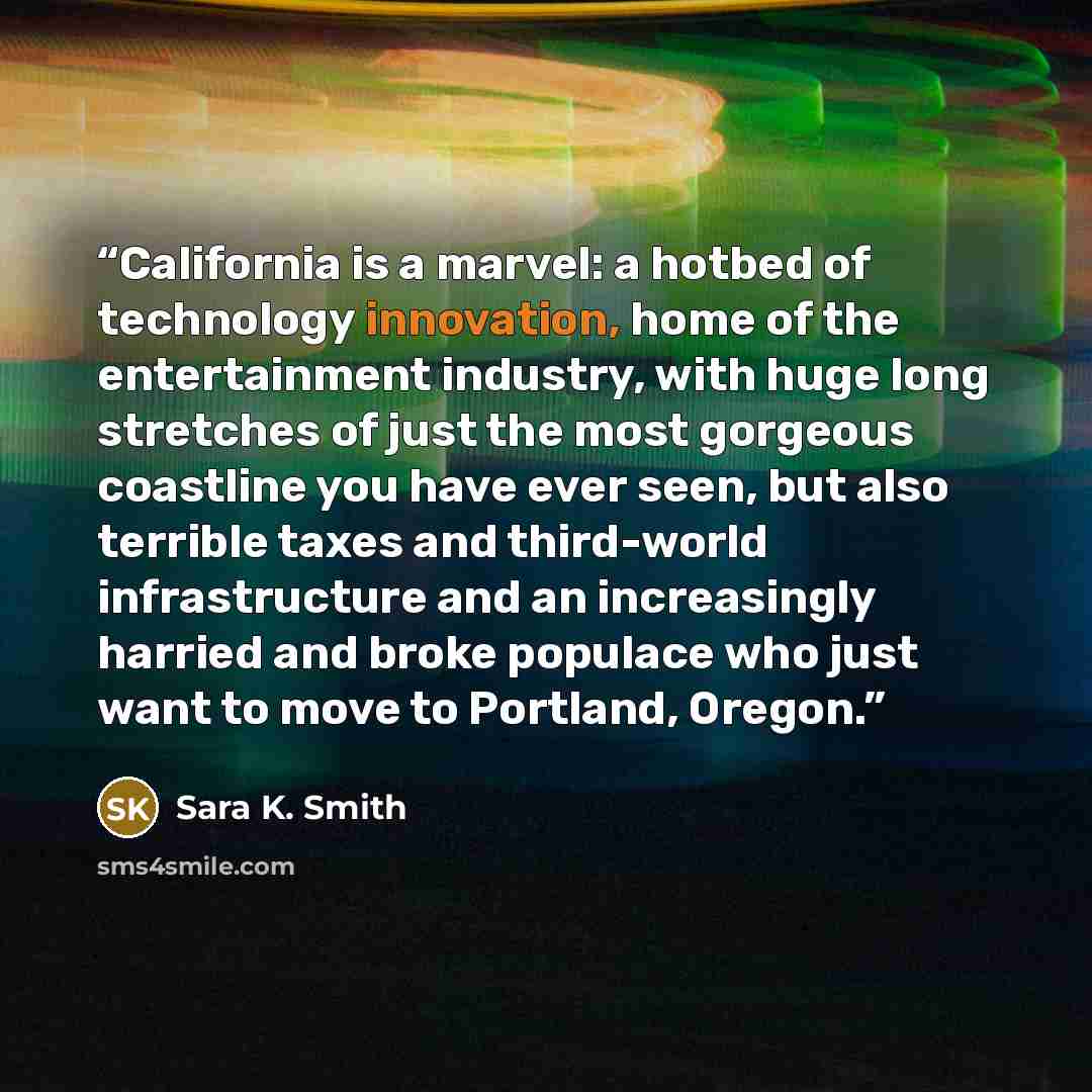 “California is a marvel: a hotbed of technology innovation, home of the entertainment industry, with huge long stretches of just the most gorgeous coastline you have ever seen, but also terrible taxes and third-world infrastructure and an increasingly harried and broke populace who just want to…” quote by Sara K. Smith