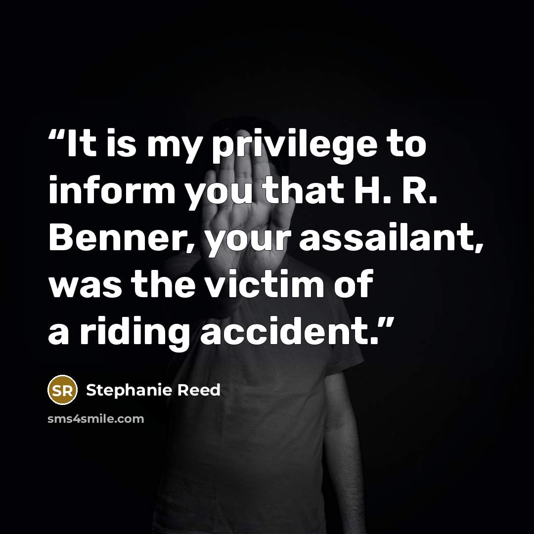 “It is my privilege to inform you that H. R. Benner, your assailant, was the victim of a riding accident.” quote by Stephanie Reed
