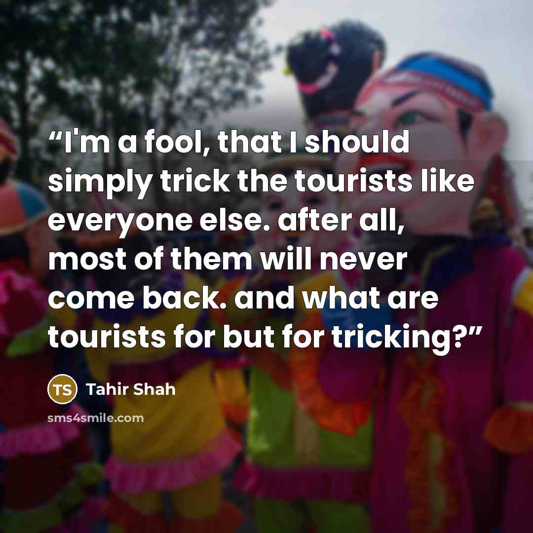 “I'm a fool, that I should simply trick the tourists like everyone else. after all, most of them will never come back. and what are tourists for but for tricking?” quote by Tahir Shah