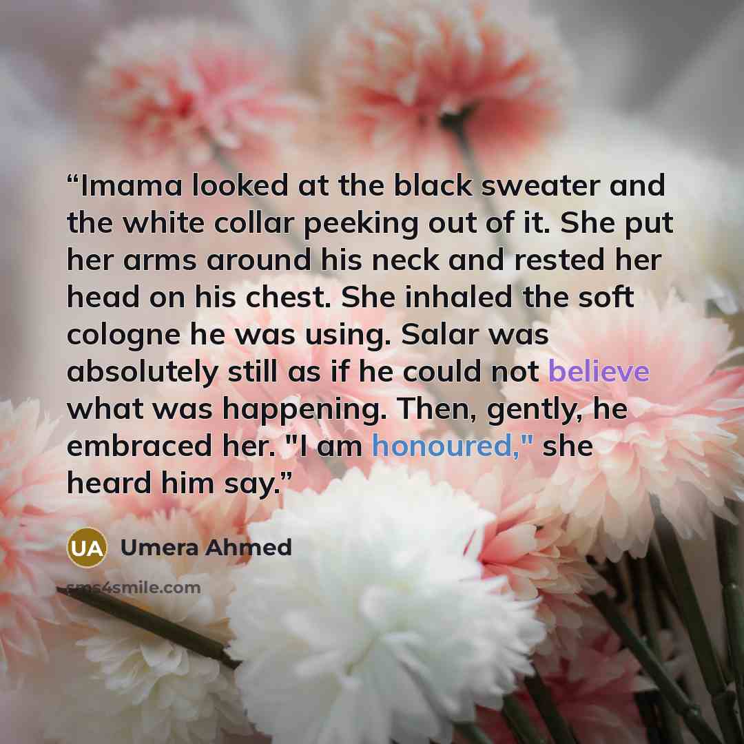 “Imama looked at the black sweater and the white collar peeking out of it. She put her arms around his neck and rested her head on his chest. She inhaled the soft cologne he was using. Salar was absolutely still as if he could not believe what was happening. Then, gently, he embraced her. "I am…” quote by Umera Ahmed