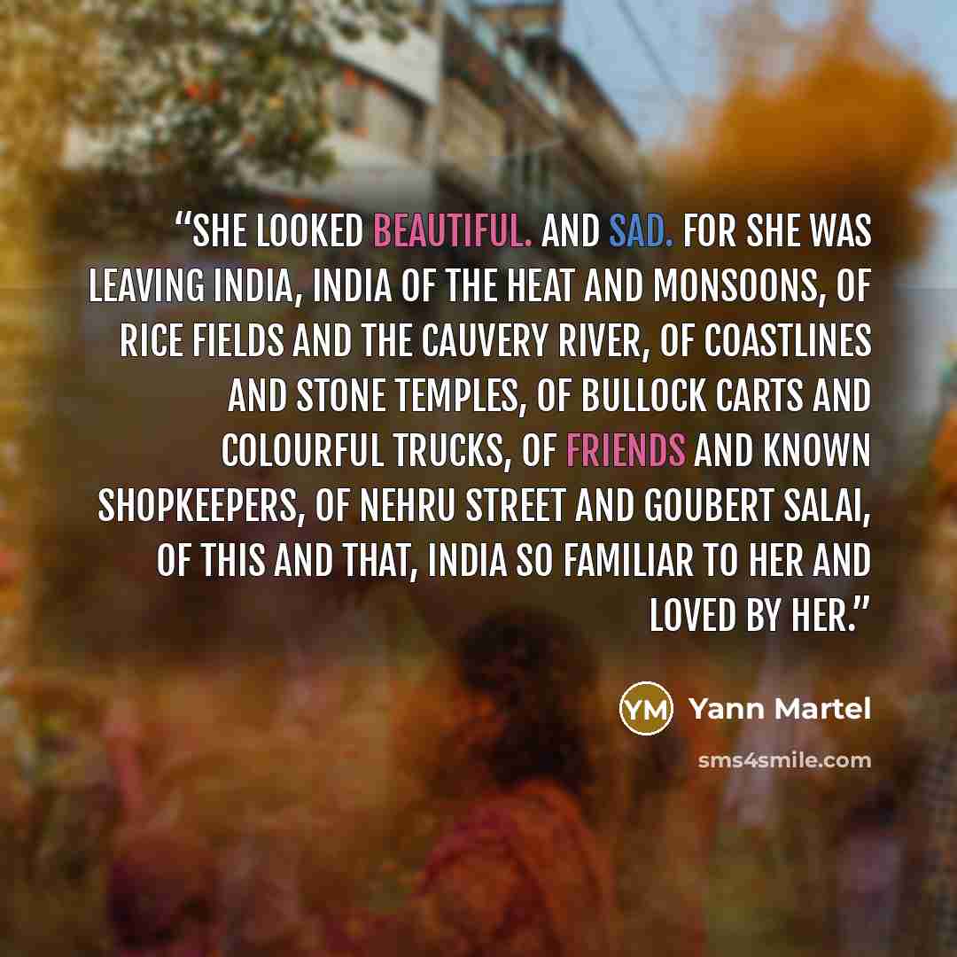 “She looked beautiful. And sad. For she was leaving India, India of the heat and monsoons, of rice fields and the Cauvery River, of coastlines and stone temples, of bullock carts and colourful trucks, of friends and known shopkeepers, of Nehru Street and Goubert Salai, of this and that, India so…” quote by Yann Martel