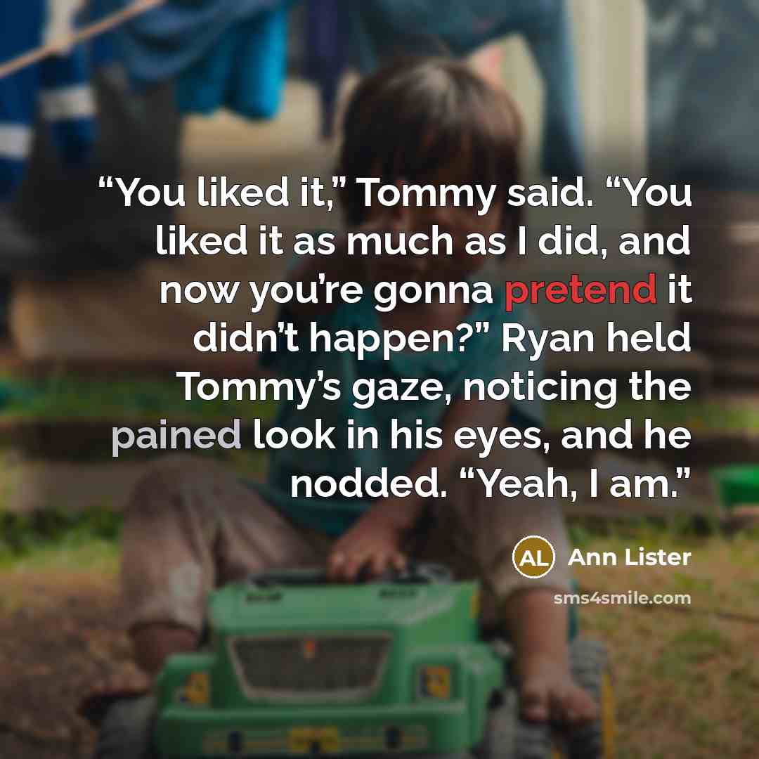 “You liked it,” Tommy said. “You liked it as much as I did, and now you’re gonna pretend it didn’t happen?” Ryan held Tommy’s gaze, noticing the pained look in his eyes, and he nodded. “Yeah, I am.” quote by Ann Lister