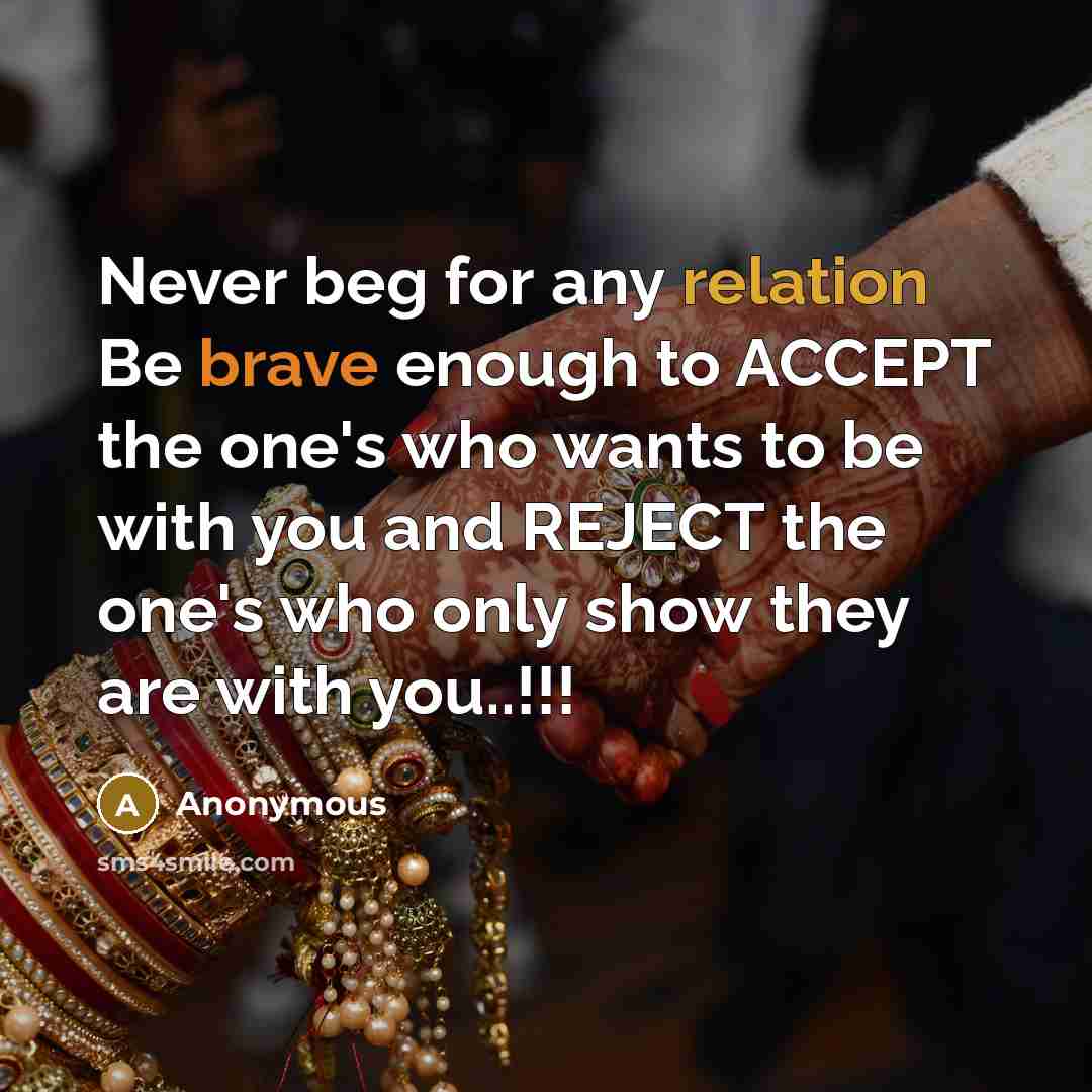 “Never beg for any relation Be brave enough to ACCEPT the one's who wants to be with you and REJECT the one's who only show they are with you..!!!” quote by Anonymous
