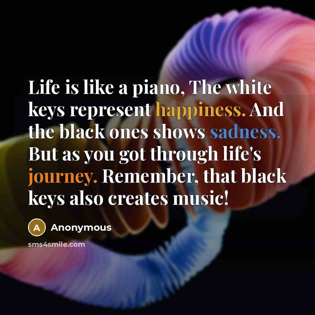 “Life is like a piano, The white keys represent happiness. And the black ones shows sadness. But as you got through life's journey. Remember, that black keys also creates music!” quote by Anonymous