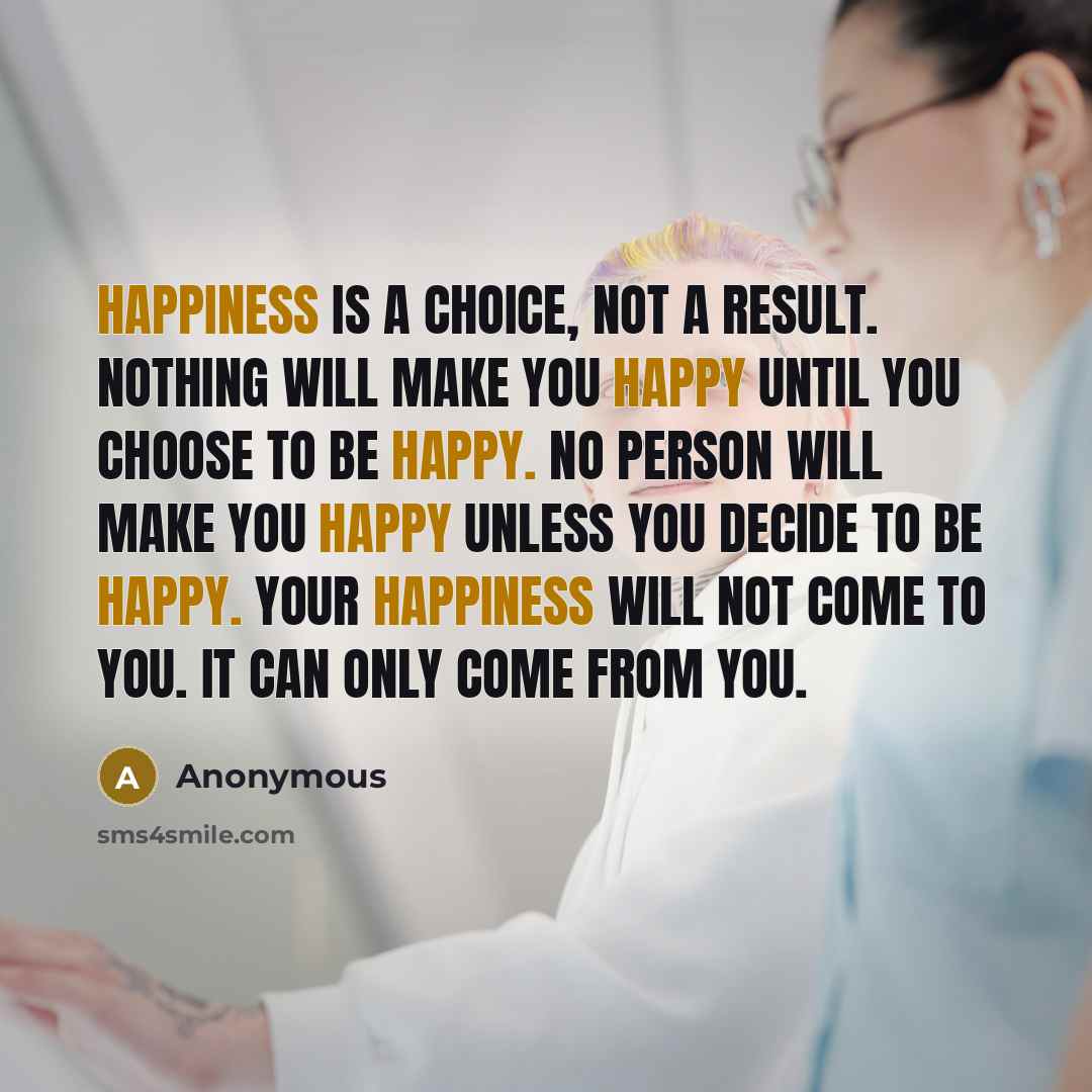 “Happiness is a choice, not a result. Nothing will make you happy until you choose to be happy. No person will make you happy unless you decide to be happy. Your happiness will not come to you. It can only come from you.” quote by Anonymous
