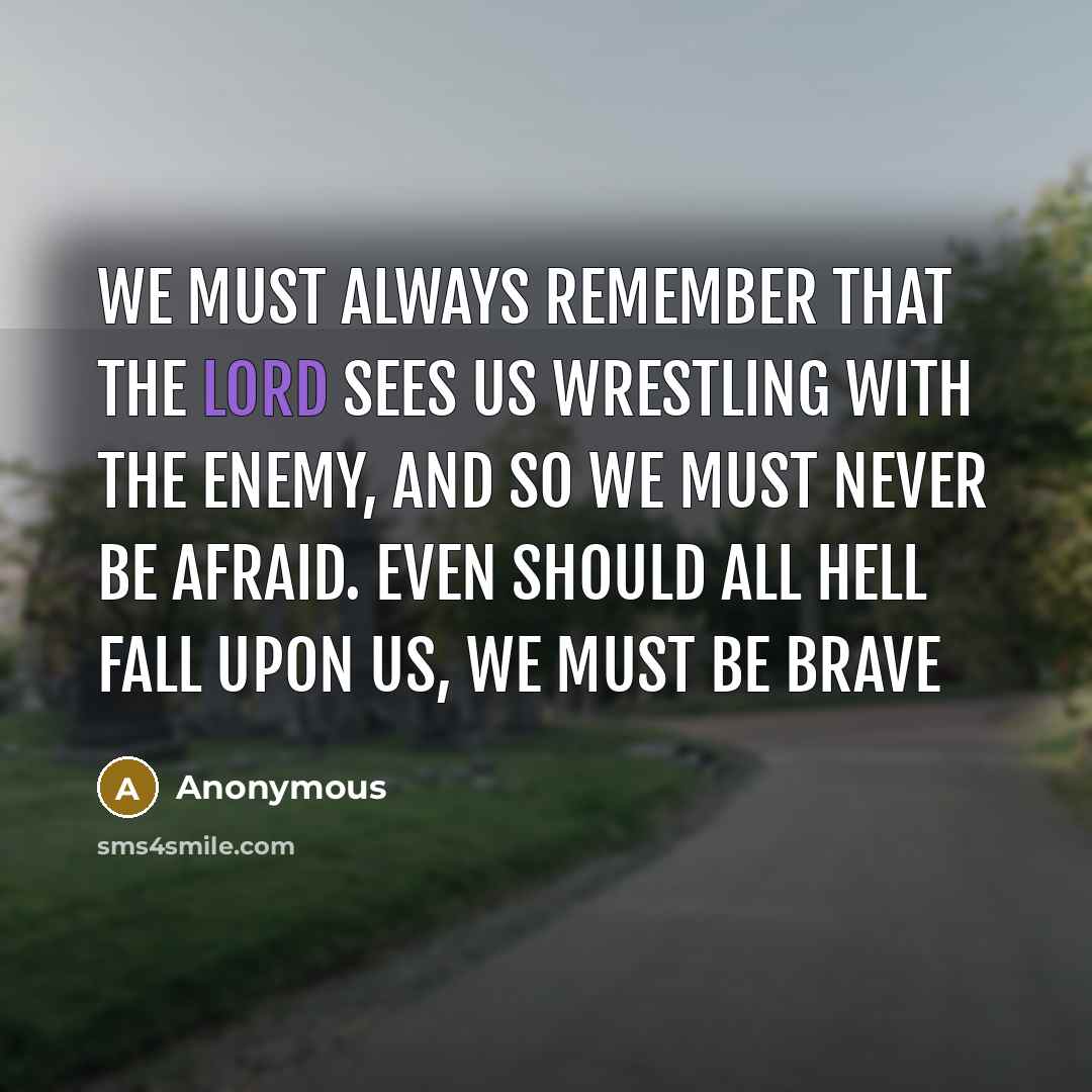 “We must always remember that the Lord sees us wrestling with the Enemy, and so we must never be afraid. Even should all hell fall upon us, we must be brave” quote by Anonymous