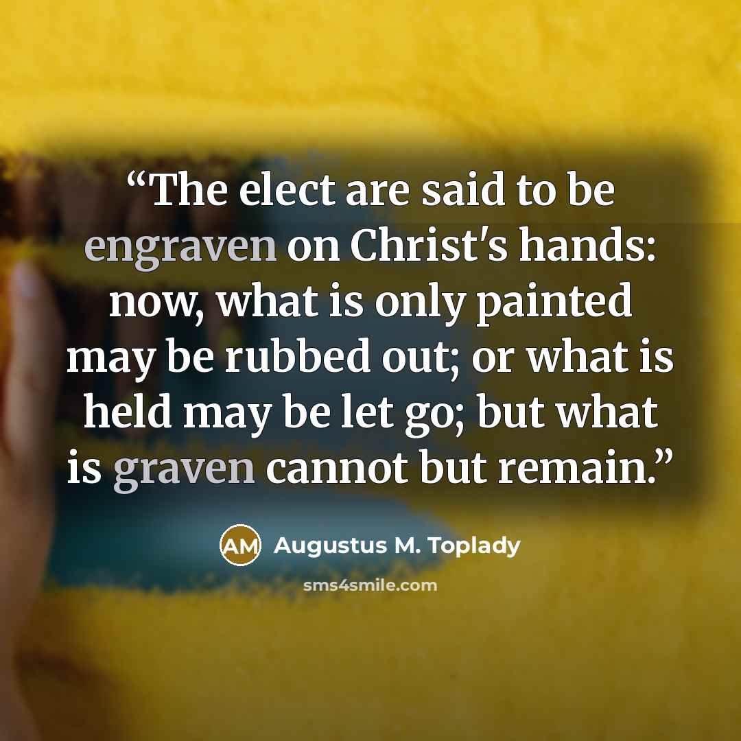 “The elect are said to be engraven on Christ's hands: now, what is only painted may be rubbed out; or what is held may be let go; but what is graven cannot but remain.” quote by Augustus M. Toplady
