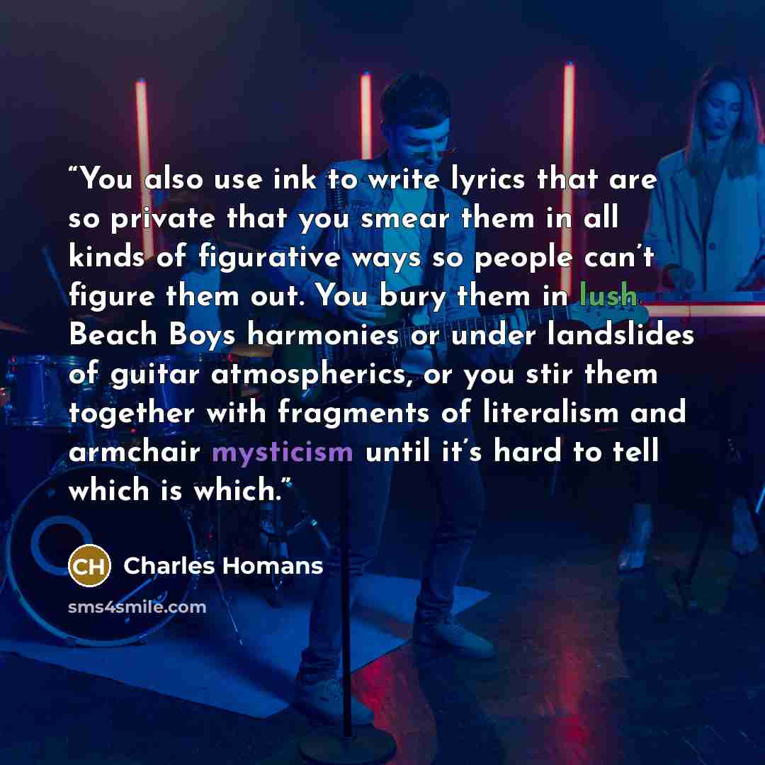 “You also use ink to write lyrics that are so private that you smear them in all kinds of figurative ways so people can’t figure them out. You bury them in lush Beach Boys harmonies or under landslides of guitar atmospherics, or you stir them together with fragments of literalism and armchair…” quote by Charles Homans