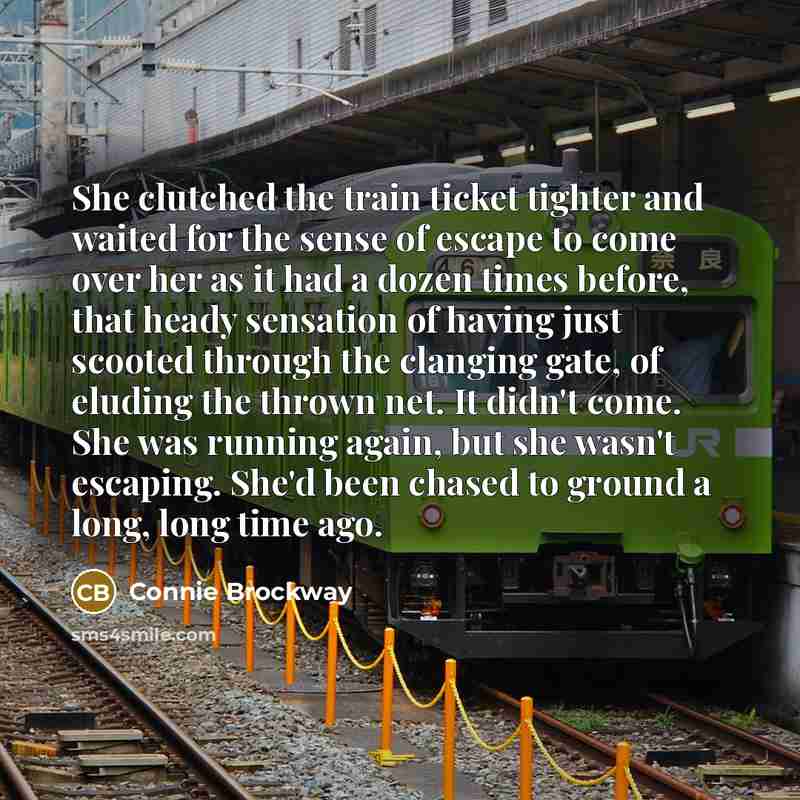 “She clutched the train ticket tighter and waited for the sense of escape to come over her as it had a dozen times before, that heady sensation of having just scooted through the clanging gate, of eluding the thrown net. It didn't come. She was running again, but she wasn't escaping. She'd been…” quote by Connie Brockway