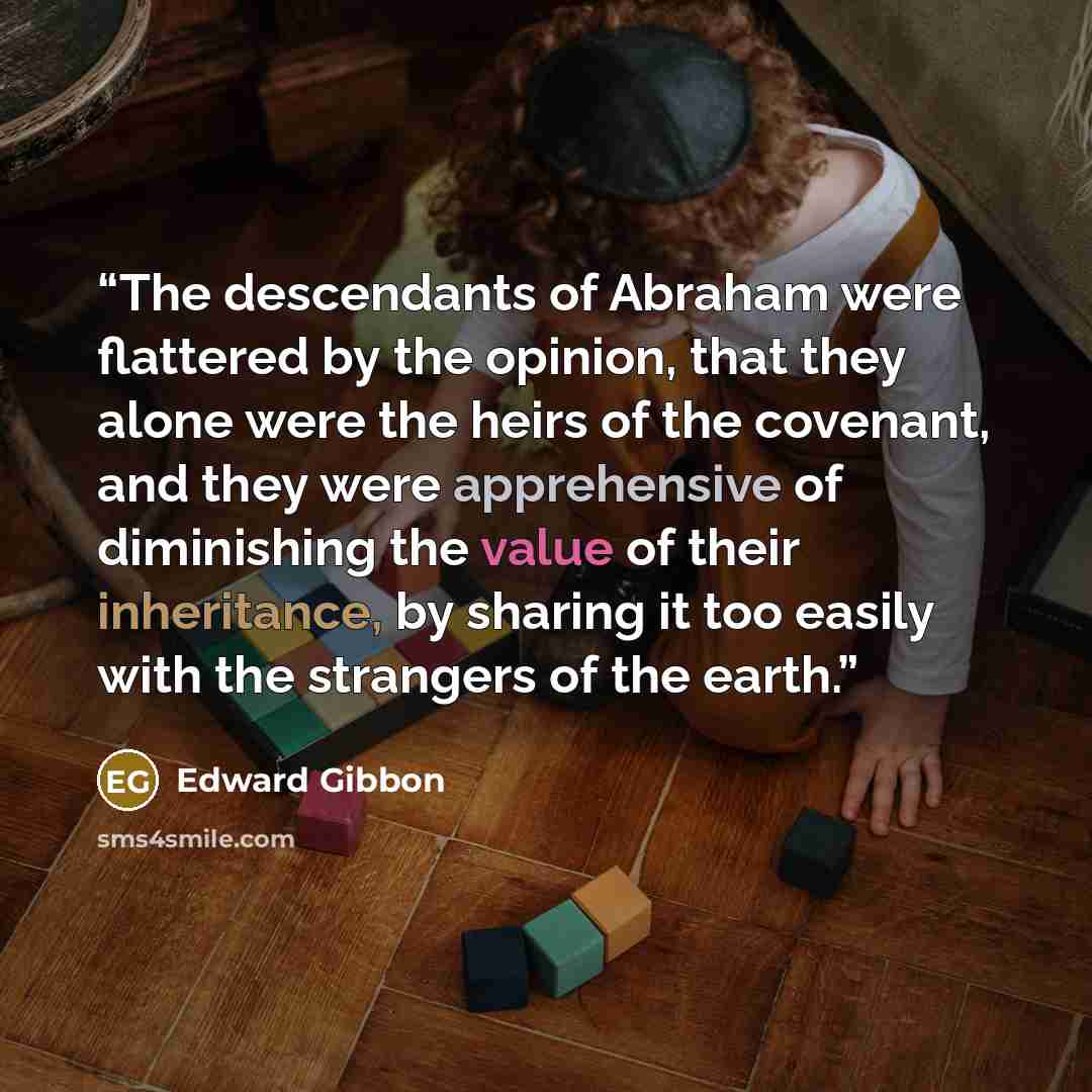 “The descendants of Abraham were flattered by the opinion, that they alone were the heirs of the covenant, and they were apprehensive of diminishing the value of their inheritance, by sharing it too easily with the strangers of the earth.” quote by Edward Gibbon