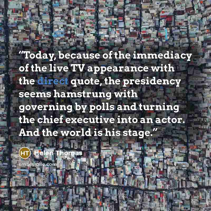 “Today, because of the immediacy of the live TV appearance with the direct quote, the presidency seems hamstrung with governing by polls and turning the chief executive into an actor. And the world is his stage.” quote by Helen Thomas