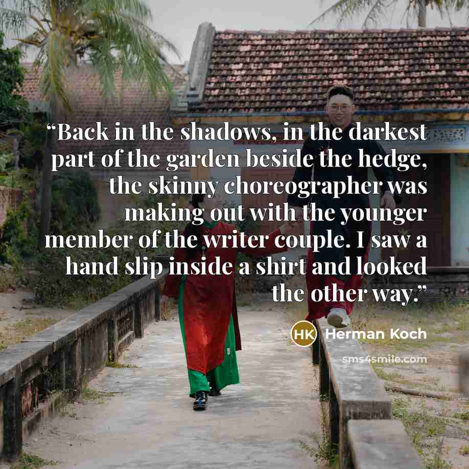 “Back in the shadows, in the darkest part of the garden beside the hedge, the skinny choreographer was making out with the younger member of the writer couple. I saw a hand slip inside a shirt and looked the other way.” quote by Herman Koch