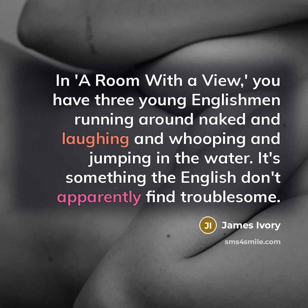 “In 'A Room With a View,' you have three young Englishmen running around naked and laughing and whooping and jumping in the water. It's something the English don't apparently find troublesome.” quote by James Ivory