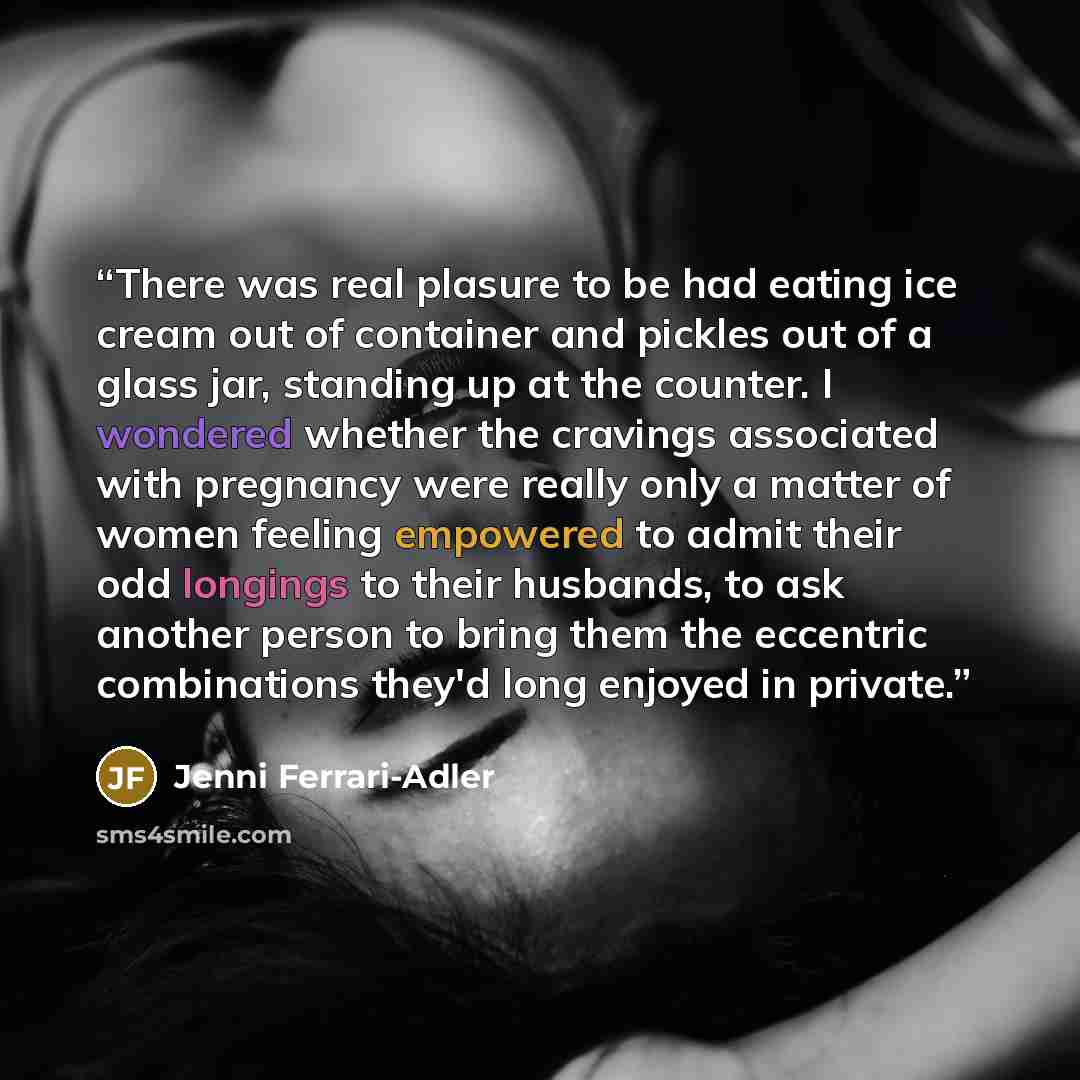 “There was real plasure to be had eating ice cream out of container and pickles out of a glass jar, standing up at the counter. I wondered whether the cravings associated with pregnancy were really only a matter of women feeling empowered to admit their odd longings to their husbands, to ask…” quote by Jenni Ferrari-Adler