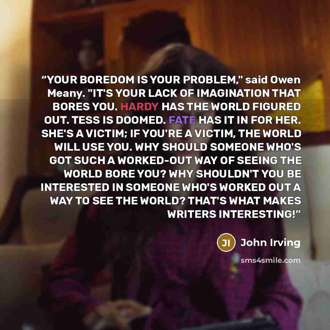 “YOUR BOREDOM IS YOUR PROBLEM," said Owen Meany. "IT'S YOUR LACK OF IMAGINATION THAT BORES YOU. HARDY HAS THE WORLD FIGURED OUT. TESS IS DOOMED. FATE HAS IT IN FOR HER. SHE'S A VICTIM; IF YOU'RE A VICTIM, THE WORLD WILL USE YOU. WHY SHOULD SOMEONE WHO'S GOT SUCH A WORKED-OUT WAY OF SEEING THE WORLD…” quote by John Irving